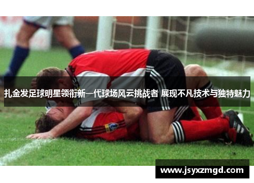 扎金发足球明星领衔新一代球场风云挑战者 展现不凡技术与独特魅力
