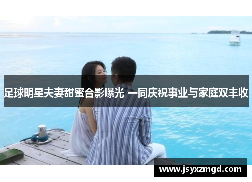 足球明星夫妻甜蜜合影曝光 一同庆祝事业与家庭双丰收