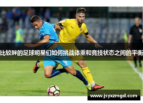 比较胖的足球明星们如何挑战体重和竞技状态之间的平衡