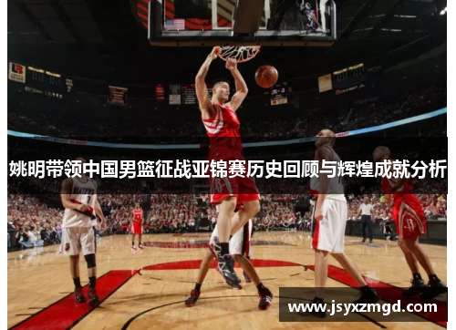 姚明带领中国男篮征战亚锦赛历史回顾与辉煌成就分析
