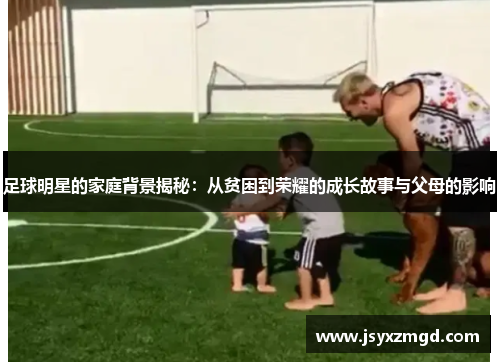 足球明星的家庭背景揭秘：从贫困到荣耀的成长故事与父母的影响