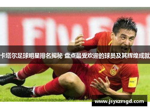 卡塔尔足球明星排名揭秘 盘点最受欢迎的球员及其辉煌成就