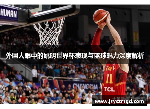 外国人眼中的姚明世界杯表现与篮球魅力深度解析