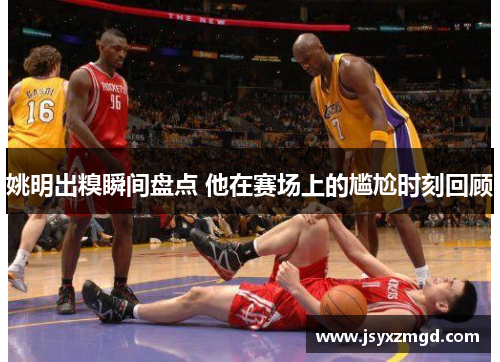 姚明出糗瞬间盘点 他在赛场上的尴尬时刻回顾