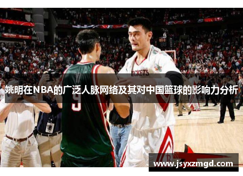 姚明在NBA的广泛人脉网络及其对中国篮球的影响力分析