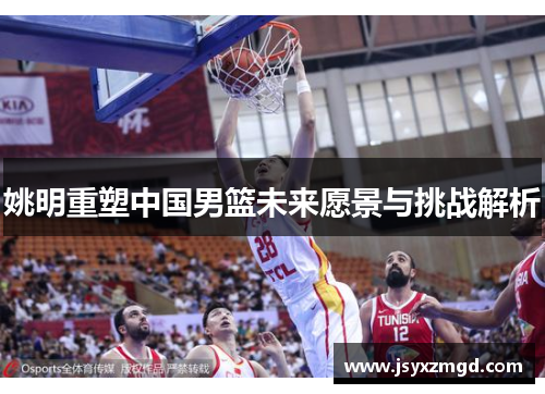姚明重塑中国男篮未来愿景与挑战解析