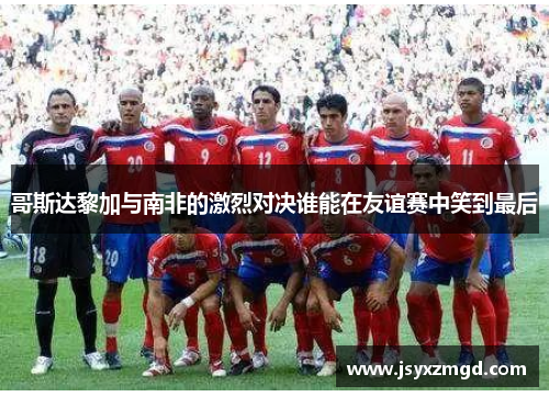 哥斯达黎加与南非的激烈对决谁能在友谊赛中笑到最后